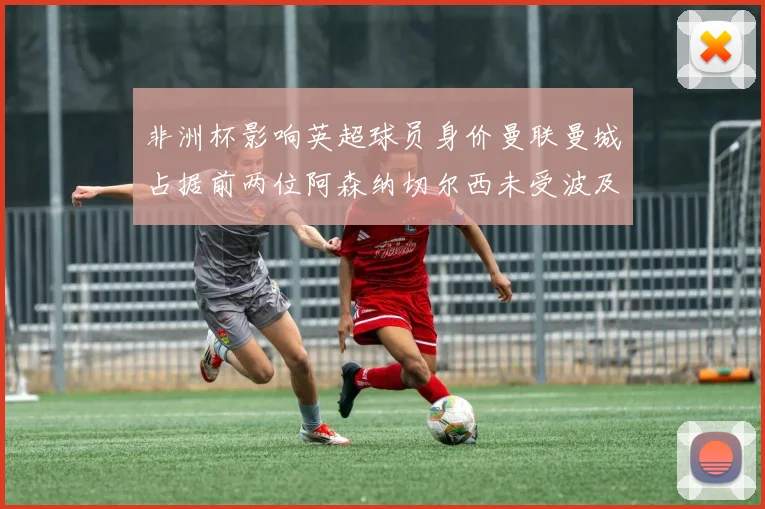 非洲杯影响英超球员身价曼联曼城占据前两位阿森纳切尔西未受波及