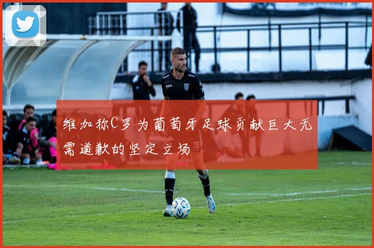 维加称C罗为葡萄牙足球贡献巨大无需道歉的坚定立场