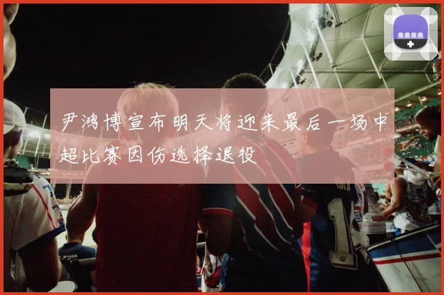 尹鸿博宣布明天将迎来最后一场中超比赛因伤选择退役