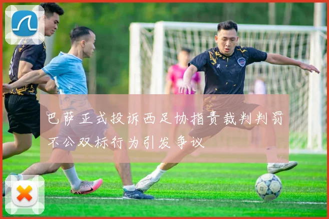 巴萨正式投诉西足协指责裁判判罚不公双标行为引发争议