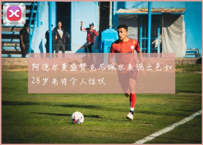 阿德尔曼盛赞克尼佩尔表现出色如28岁老将令人惊叹