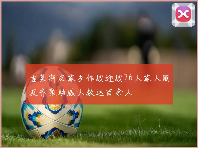 吉莱斯皮家乡作战迎战76人家人朋友齐聚助威人数达百余人