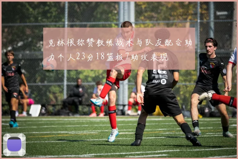 克林根称赞教练战术与队友配合助力个人23分18篮板7助攻表现