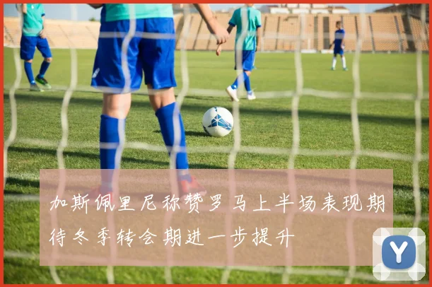 加斯佩里尼称赞罗马上半场表现期待冬季转会期进一步提升