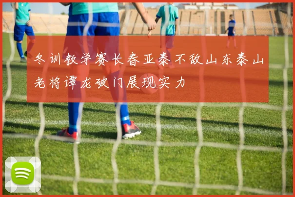 冬训教学赛长春亚泰不敌山东泰山老将谭龙破门展现实力