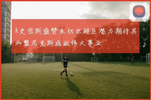 A史密斯盛赞米切尔超巨潜力期待其加盟尼克斯成就伟大事业