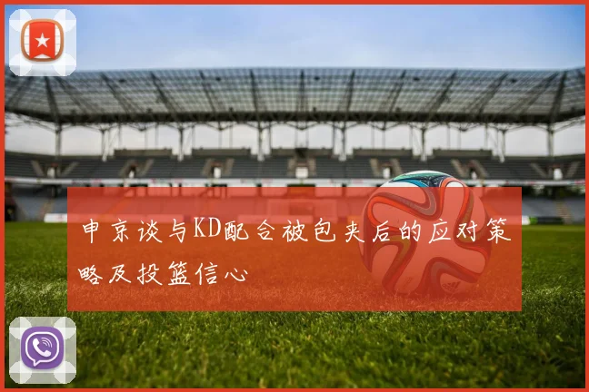 申京谈与KD配合被包夹后的应对策略及投篮信心