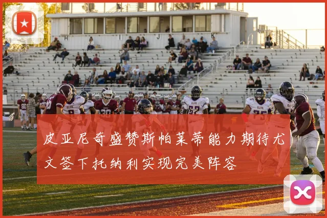 皮亚尼奇盛赞斯帕莱蒂能力期待尤文签下托纳利实现完美阵容