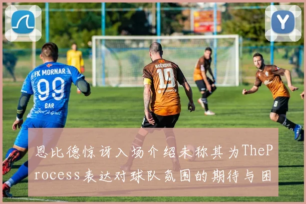 恩比德惊讶入场介绍未称其为TheProcess表达对球队氛围的期待与困惑