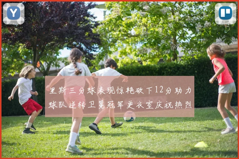 里斯三分球表现惊艳砍下12分助力球队逆转卫冕冠军更衣室庆祝热烈
