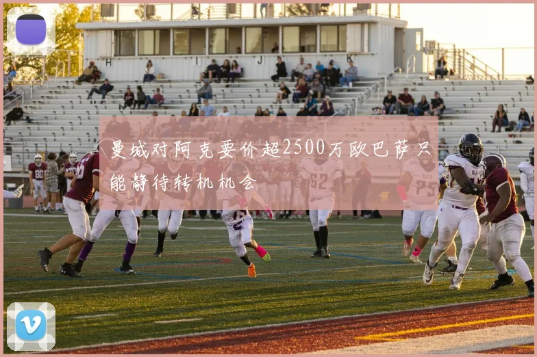 曼城对阿克要价超2500万欧巴萨只能静待转机机会