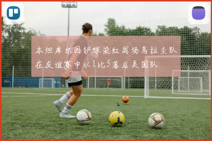 本坦库尔因铲球染红离场乌拉圭队在友谊赛中以1比5落后美国队
