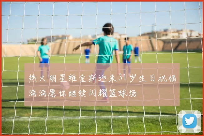 热火明星维金斯迎来31岁生日祝福满满愿你继续闪耀篮球场
