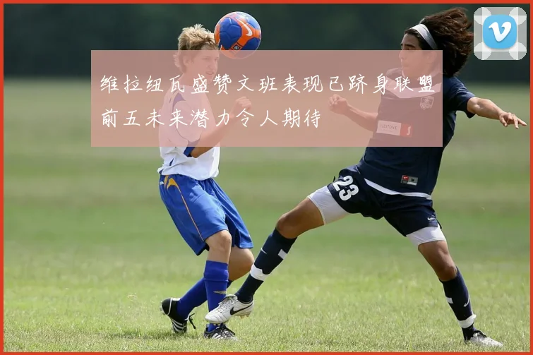 维拉纽瓦盛赞文班表现已跻身联盟前五未来潜力令人期待