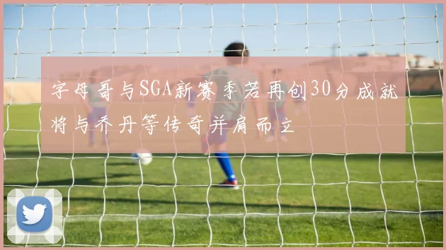 字母哥与SGA新赛季若再创30分成就将与乔丹等传奇并肩而立