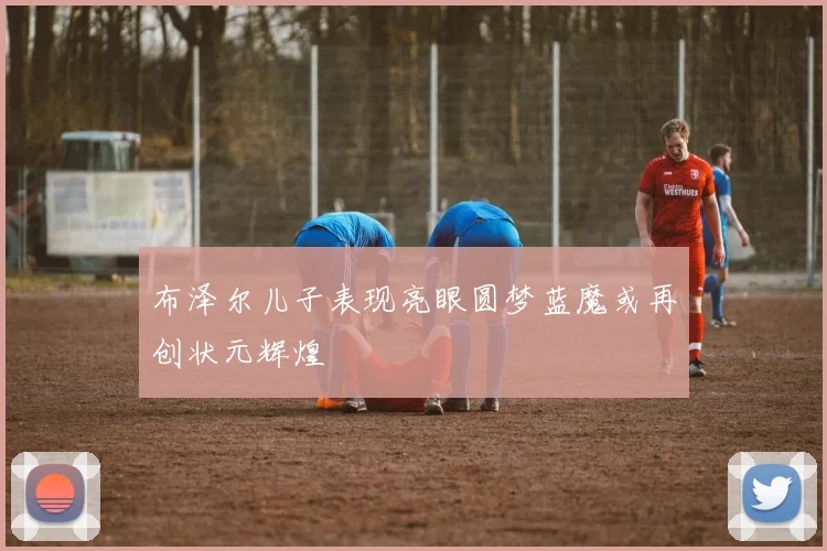 布泽尔儿子表现亮眼圆梦蓝魔或再创状元辉煌