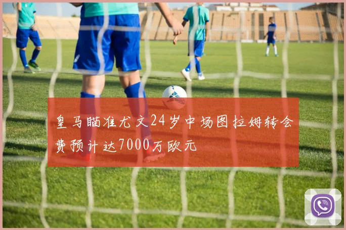 皇马瞄准尤文24岁中场图拉姆转会费预计达7000万欧元