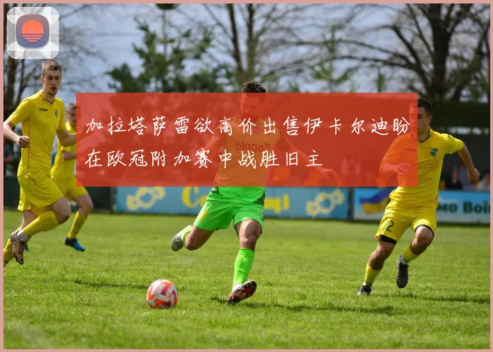 加拉塔萨雷欲高价出售伊卡尔迪盼在欧冠附加赛中战胜旧主