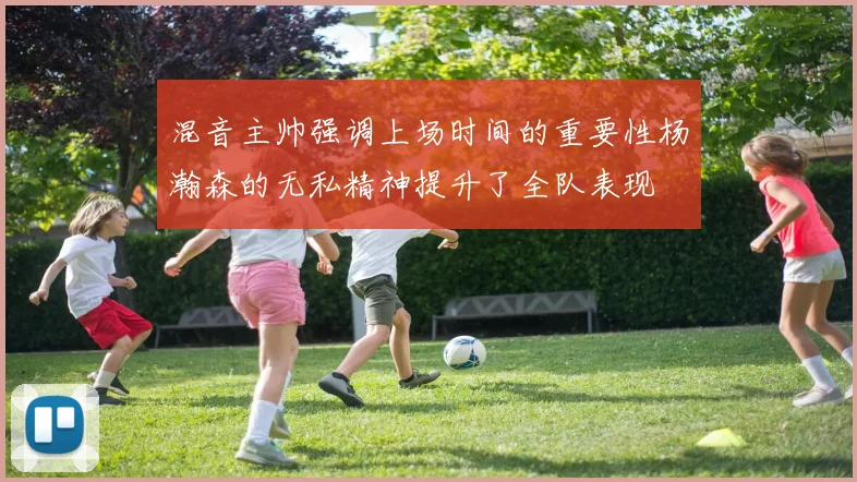 混音主帅强调上场时间的重要性杨瀚森的无私精神提升了全队表现