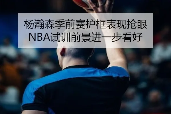 杨瀚森季前赛护框表现抢眼 NBA试训前景进一步看好 - BOWWAYSPORTS